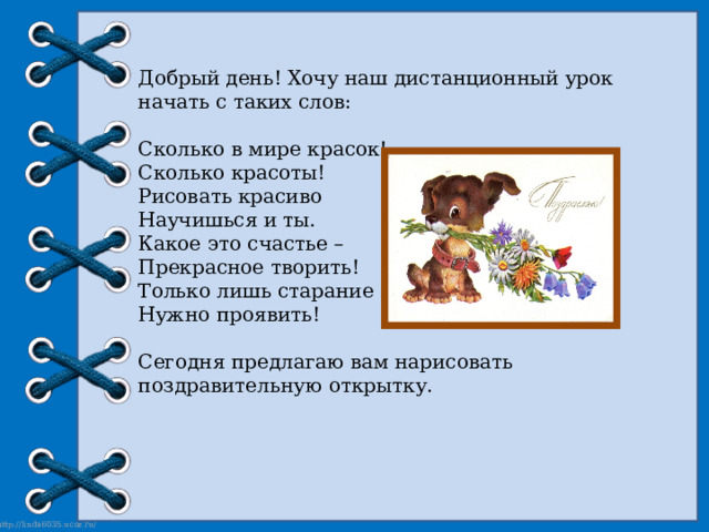 Добрый день! Хочу наш дистанционный урок начать с таких слов: Сколько в мире красок! Сколько красоты! Рисовать красиво Научишься и ты. Какое это счастье – Прекрасное творить! Только лишь старание Нужно проявить! Сегодня предлагаю вам нарисовать поздравительную открытку. 