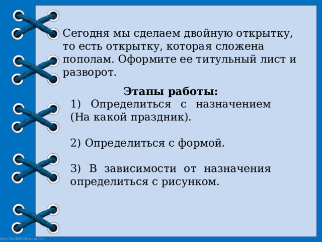 Сегодня мы сделаем двойную открытку, то есть открытку, которая сложена пополам. Оформите ее титульный лист и разворот. Этапы работы: 1) Определиться с назначением (На какой праздник). 2) Определиться с формой. 3) В зависимости от назначения определиться с рисунком. 