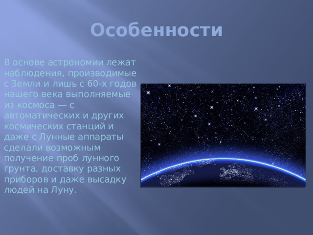Особенности В основе астрономии лежат наблюдения, производимые с Земли и лишь с 60-х годов нашего века выполняемые из космоса — с автоматических и других космических станций и даже с Лунные аппараты сделали возможным получение проб лунного грунта, доставку разных приборов и даже высадку людей на Луну.   Но так пока можно исследовать только ближайшие к Земле небесные светила Играя такую же роль, как опыты в физике и химии, наблюдения в астрономии имеют ряд особенностей.   