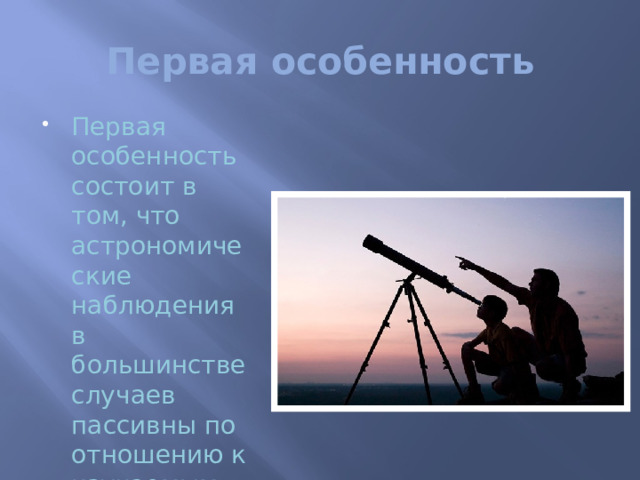 Первая особенность Первая особенность состоит в том, что астрономические наблюдения в большинстве случаев пассивны по отношению к изучаемым объектам. Мы не можем активно влиять на небесные тела, ставить опыты (за исключением редких случаев), как это делают в физике, биологии, химии. Лишь использование космических аппаратов дало в этом отношении некоторые возможности.  Кроме того, многие небесные явления протекают столь медленно, что наблюдения их требуют громадных сроков; так, например, изменение наклона земной оси к плоскости ее орбиты становится заметным лишь по истечении сотен лет. Поэтому для нас не потеряли своего значения некоторые наблюдения производившиеся в Вавилоне и в Китае тысячи лет назад, хотя они и были, по современным понятиям, очень неточными.   