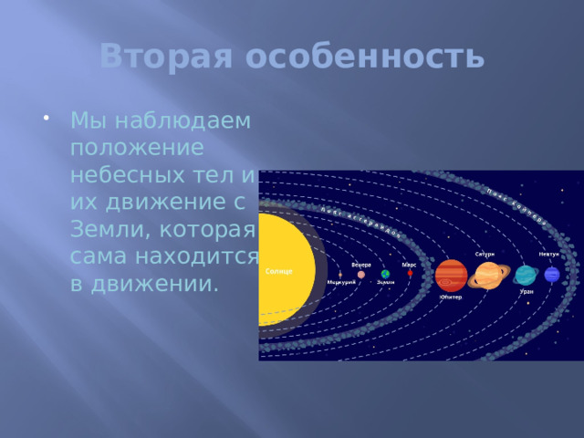 Вторая особенность Мы наблюдаем положение небесных тел и их движение с Земли, которая сама находится в движении. Вторая особенность астрономических наблюдений состоит в следующем. ………Поэтому вид неба для земного наблюдателя зависит не только от того, в каком месте Земли он находится, но и от того, в какое время суток и года он наблюдает. Например, когда у нас зимний день, в Южной Америке летняя ночь, и наоборот. Есть звезды, видимые лишь летом или зимой.   