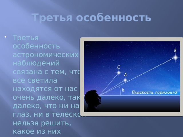Третья особенность Третья особенность астрономических наблюдений связана с тем, что все светила находятся от нас очень далеко, так далеко, что ни на глаз, ни в телескоп нельзя решить, какое из них ближе, какое дальше. Все они кажутся нам одинаково далекими. Поэтому при наблюдениях обычно выполняют угловые измерения и уже по ним часто делают выводы о линейных расстояниях и размерах тел  