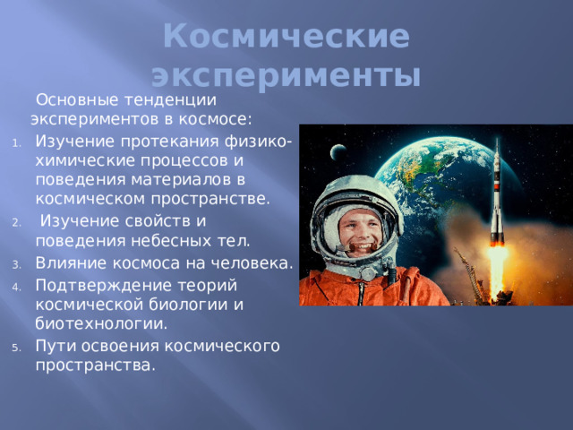 Космические эксперименты   Основные тенденции экспериментов в космосе: Изучение протекания физико-химические процессов и поведения материалов в космическом пространстве.  Изучение свойств и поведения небесных тел. Влияние космоса на человека. Подтверждение теорий космической биологии и биотехнологии. Пути освоения космического пространства.   Космический эксперимент - это множество связанных между собой взаимодействий и наблюдений, дающих возможность получения необходимой информации об исследуемом небесном теле или явлении, осуществляемых в космическом полете (пилотируемом или непилотируемом) с целью подтверждения теорий, гипотез, а также совершенствования различных технологий, могущих принести вклад в развитие научных знаний  