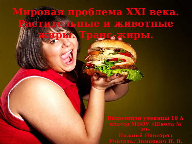 Мировая проблема XXI века. Растительные и животные жиры. Транс-жиры. Выполнили ученицы 10 А класса МБОУ «Школа № 29» Нижний Новгород Учитель: Зимнович Н. В. 