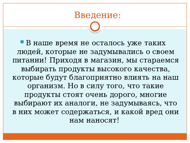 Введение: В наше время не осталось уже таких людей, которые не задумывались о своем питании! Приходя в магазин, мы стараемся выбирать продукты высокого качества, которые будут благоприятно влиять на наш организм. Но в силу того, что такие продукты стоят очень дорого, многие выбирают их аналоги, не задумываясь, что в них может содержаться, и какой вред они нам наносят! 