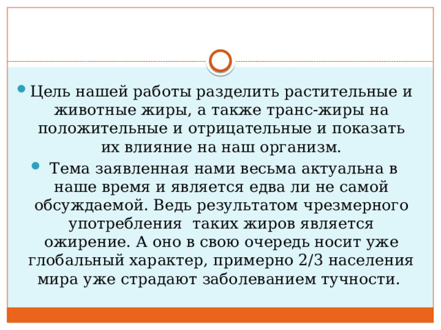 Цель нашей работы разделить растительные и животные жиры, а также транс-жиры на положительные и отрицательные и показать их влияние на наш организм.  Тема заявленная нами весьма актуальна в наше время и является едва ли не самой обсуждаемой. Ведь результатом чрезмерного употребления таких жиров является ожирение. А оно в свою очередь носит уже глобальный характер, примерно 2/3 населения мира уже страдают заболеванием тучности. 