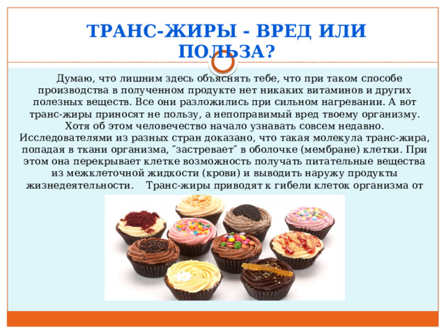 Транс-жиры - вред или польза?        Думаю, что лишним здесь объяснять тебе, что при таком способе производства в полученном продукте нет никаких витаминов и других полезных веществ. Все они разложились при сильном нагревании. А вот транс-жиры приносят не пользу, а непоправимый вред твоему организму. Хотя об этом человечество начало узнавать совсем недавно. Исследователями из разных стран доказано, что такая молекула транс-жира, попадая в ткани организма, ″застревает″ в оболочке (мембране) клетки. При этом она перекрывает клетке возможность получать питательные вещества из межклеточной жидкости (крови) и выводить наружу продукты жизнедеятельности.    Транс-жиры приводят к гибели клеток организма от голода и самоотравления.    