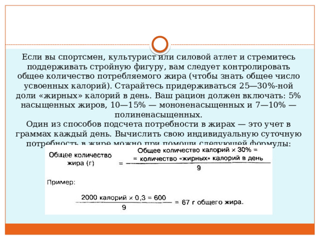 Если вы спортсмен, культурист или силовой атлет и стремитесь поддерживать стройную фигуру, вам следует контролировать общее количество потребляемого жира (чтобы знать общее число усвоенных калорий). Старайтесь придерживаться 25—30%-ной доли «жирных» калорий в день. Ваш рацион должен включать: 5% насыщенных жиров, 10—15% — мононенасыщенных и 7—10% — полиненасыщенных.  Один из способов подсчета потребности в жирах — это учет в граммах каждый день. Вычислить свою индивидуальную суточную потребность в жире можно при помощи следующей формулы: 
