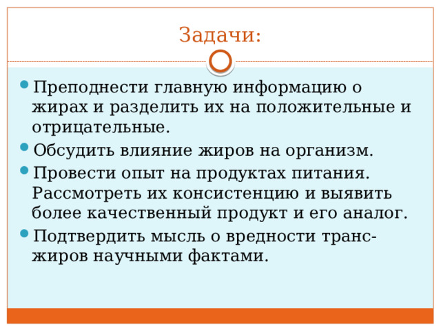 Задачи: Преподнести главную информацию о жирах и разделить их на положительные и отрицательные. Обсудить влияние жиров на организм. Провести опыт на продуктах питания. Рассмотреть их консистенцию и выявить более качественный продукт и его аналог. Подтвердить мысль о вредности транс-жиров научными фактами. 
