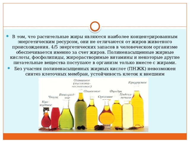 В том, что растительные жиры являются наиболее концентрированным энергетическим ресурсом, они не отличаются от жиров животного происхождения. 4/5 энергетических запасов в человеческом организме обеспечивается именно за счет жиров. Полиненасыщенные жирные кислоты, фосфолипиды, жирорастворимые витамины и некоторые другие питательные вещества поступают в организм только вместе с жирами. Без участия полиненасыщенных жирных кислот (ПНЖК) невозможен синтез клеточных мембран, устойчивость клеток к внешним повреждающим факторам.    