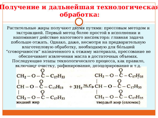 Получение и дальнейшая технологическая обработка: Растительные жиры получают двумя путями: прессовым методом и экстракцией. Первый метод более простой в исполнении и напоминает действие налогового инспектора: главная задача побольше отжать. Однако, даже, несмотря на предварительную влаготепловую обработку, необходимую для бóльшей “сговорчивости” назначенного к отжиму материала, прессование не обеспечивает извлечения масла в достаточных объемах. Последующие этапы технологического процесса, как правило, включают очистку, рафинирование, дезодорирование и т.д.    