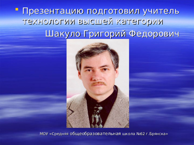 Презентацию подготовил учитель технологии высшей категории  Шакуло Григорий Федорович МОУ «Средняя общеобразовательная школа №62 г.Брянска» 