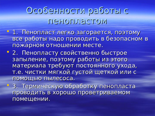 Особенности работы с пенопластом 1. Пенопласт легко загорается, поэтому все работы надо проводить в безопасном в пожарном отношении месте. 2. Пенопласту свойственно быстрое запыление, поэтому работы из этого материала требуют постоянного ухода, т.е. чистки мягкой густой щеткой или с помощью пылесоса. 3. Термическую обработку пенопласта проводить в хорошо проветриваемом помещении. 