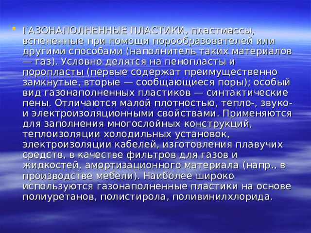 ГАЗОНАПОЛНЕННЫЕ ПЛАСТИКИ, пластмассы, вспененные при помощи порообразователей или другими способами (наполнитель таких материалов — газ). Условно делятся на пенопласты и поропласты (первые содержат преимущественно замкнутые, вторые — сообщающиеся поры); особый вид газонаполненных пластиков — синтактические пены. Отличаются малой плотностью, тепло-, звуко- и электроизоляционными свойствами. Применяются для заполнения многослойных конструкций, теплоизоляции холодильных установок, электроизоляции кабелей, изготовления плавучих средств, в качестве фильтров для газов и жидкостей, амортизационного материала (напр., в производстве мебели). Наиболее широко используются газонаполненные пластики на основе полиуретанов, полистирола, поливинилхлорида. 