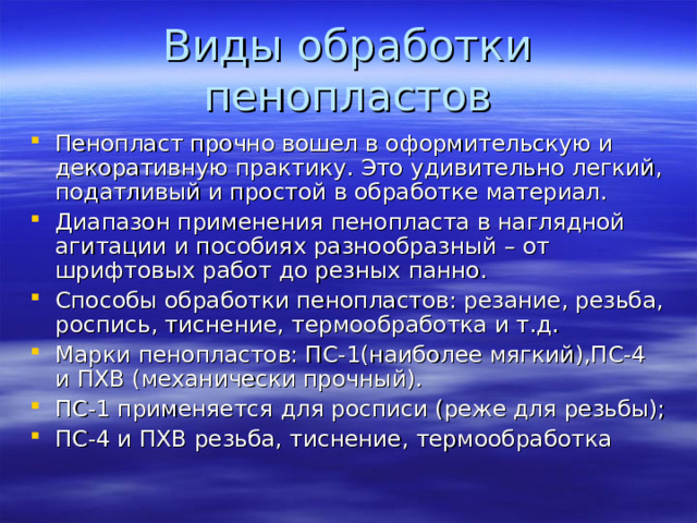 Пенопласт прочно вошел в оформительскую и декоративную практику. Это удивительно легкий, податливый и простой в обработке материал. Диапазон применения пенопласта в наглядной агитации и пособиях разнообразный – от шрифтовых работ до резных панно. Способы обработки пенопластов: резание, резьба, роспись, тиснение, термообработка и т.д. Марки пенопластов: ПС-1(наиболее мягкий),ПС-4 и ПХВ (механически прочный). ПС-1 применяется для росписи (реже для резьбы); ПС-4 и ПХВ резьба, тиснение, термообработка 