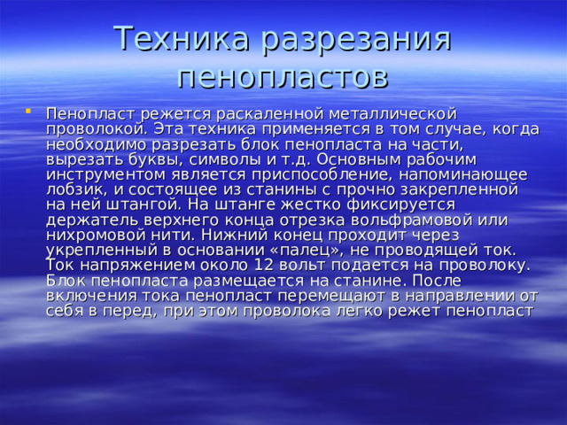 Техника разрезания пенопластов Пенопласт режется раскаленной металлической проволокой. Эта техника применяется в том случае, когда необходимо разрезать блок пенопласта на части, вырезать буквы, символы и т.д. Основным рабочим инструментом является приспособление, напоминающее лобзик, и состоящее из станины с прочно закрепленной на ней штангой. На штанге жестко фиксируется держатель верхнего конца отрезка вольфрамовой или нихромовой нити. Нижний конец проходит через укрепленный в основании «палец», не проводящей ток. Ток напряжением около 12 вольт подается на проволоку. Блок пенопласта размещается на станине. После включения тока пенопласт перемещают в направлении от себя в перед, при этом проволока легко режет пенопласт 
