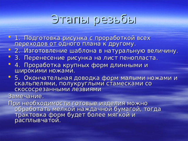 1. Подготовка рисунка с проработкой всех переходов от одного плана к другому. 2. Изготовление шаблона в натуральную величину. 3. Перенесение рисунка на лист пенопласта. 4. Проработка крупных форм длинными и широкими ножами. 5. Окончательная доводка форм малыми ножами и скальпелями, полукруглыми стамесками со скососрезанными лезвиями Замечание. При необходимости готовые изделия можно обработать мелкой наждачной бумагой, тогда трактовка форм будет более мягкой и расплывчатой. 