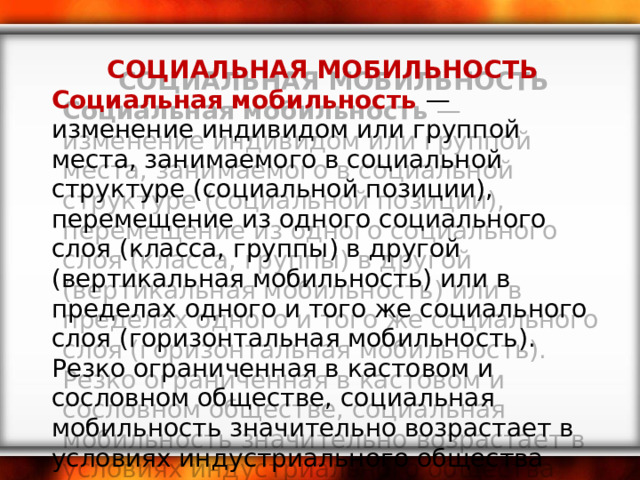 СОЦИАЛЬНАЯ МОБИЛЬНОСТЬ Социальная мобильность — изменение индивидом или группой места, занимаемого в социальной структуре (социальной позиции), перемещение из одного социального слоя (класса, группы) в другой (вертикальная мобильность) или в пределах одного и того же социального слоя (горизонтальная мобильность). Резко ограниченная в кастовом и сословном обществе, социальная мобильность значительно возрастает в условиях индустриального общества 