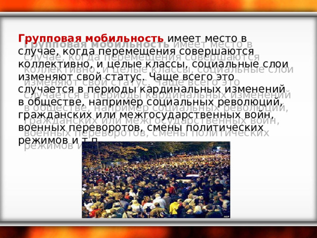 Групповая мобильность  имеет место в случае, когда перемещения совершаются коллективно, и целые классы, социальные слои изменяют свой статус. Чаще всего это случается в периоды кардинальных изменений в обществе, например социальных революций, гражданских или межгосударственных войн, военных переворотов, смены политических режимов и т.п.   