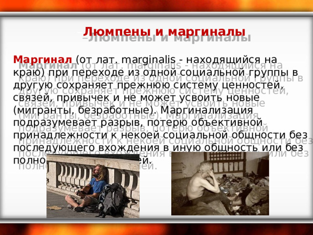 – Люмпены и маргиналы Маргинал  (от лат. marginalis - находящийся на краю) при переходе из одной социальной группы в другую сохраняет прежнюю систему ценностей, связей, привычек и не может усвоить новые (мигранты, безработные). Маргинализация подразумевает разрыв, потерю объективной принадлежности к некоей социальной общности без последующего вхождения в иную общность или без полной адаптации в ней. 