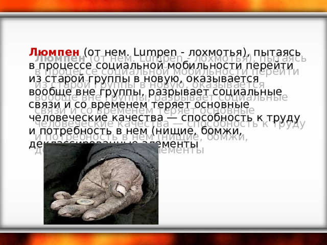 Люмпен  (от нем. Lumpen - лохмотья), пытаясь в процессе социальной мобильности перейти из старой группы в новую, оказывается вообще вне группы, разрывает социальные связи и со временем теряет основные человеческие качества — способность к труду и потребность в нем (нищие, бомжи, деклассированные элементы 