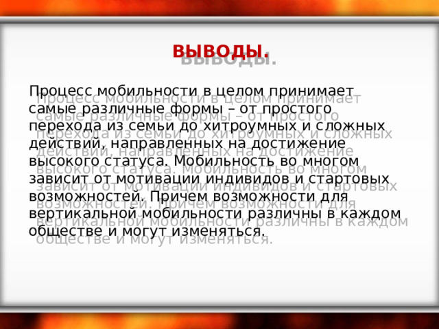  ВЫВОДЫ. Процесс мобильности в целом принимает самые различные формы – от простого перехода из семьи до хитроумных и сложных действий, направленных на достижение высокого статуса. Мобильность во многом зависит от мотивации индивидов и стартовых возможностей. Причем возможности для вертикальной мобильности различны в каждом обществе и могут изменяться. 