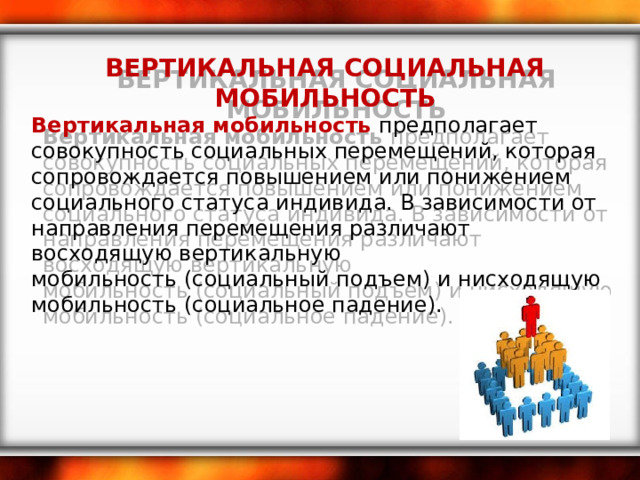 ВЕРТИКАЛЬНАЯ СОЦИАЛЬНАЯ МОБИЛЬНОСТЬ Вертикальная мобильность  предполагает совокупность социальных перемещений, которая сопровождается повышением или понижением социального статуса индивида. В зависимости от направления перемещения различают восходящую вертикальную мобильность (социальный подъем) и нисходящую мобильность (социальное падение). 