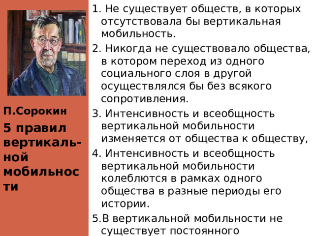 П.Сорокин 1. Не существует обществ, в которых отсутствовала бы вертикальная мобильность. 2. Никогда не существовало общества, в котором переход из одного социального слоя в другой осуществлялся бы без всякого сопротивления. 3. Интенсивность и всеобщность вертикальной мобильности изменяется от общества к обществу, 4. Интенсивность и всеобщность вертикальной мобильности колеблются в рамках одного общества в разные периоды его истории. 5.В вертикальной мобильности не существует постоянного направления ни в сторону усиления, ни в сторону ослабления ее интенсивности и всеобщности. 5 правил вертикаль- ной мобильности 