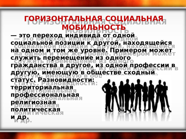 ГОРИЗОНТАЛЬНАЯ СОЦИАЛЬНАЯ МОБИЛЬНОСТЬ — это переход индивида от одной социальной позиции к другой, находящейся на одном и том же уровне. Примером может служить перемещение из одного гражданства в другое, из одной профессии в другую, имеющую в обществе сходный статус. Разновидности: территориальная профессиональная религиозная политическая и др. 