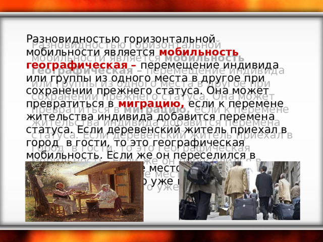 Разновидностью горизонтальной мобильности является мобильность географическая – перемещение индивида или группы из одного места в другое при сохранении прежнего статуса. Она может превратиться в миграцию, если к перемене жительства индивида добавится перемена статуса. Если деревенский житель приехал в город в гости, то это географическая мобильность. Если же он переселился в город на постоянное место жительства и нашел работу, то это уже миграция. 