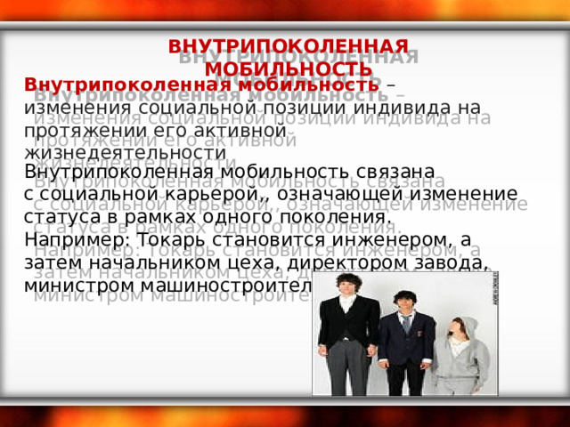 ВНУТРИПОКОЛЕННАЯ МОБИЛЬНОСТЬ Внутрипоколенная мобильность –изменения социальной позиции индивида на протяжении его активной жизнедеятельности    Внутрипоколенная мобильность связана с социальной карьерой,, означающей изменение статуса в рамках одного поколения. Например: Токарь становится инженером, а затем начальником цеха, директором завода, министром машиностроительной области.   