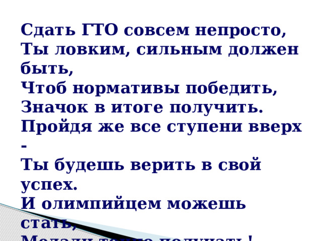 Сдать ГТО совсем непросто, Ты ловким, сильным должен быть, Чтоб нормативы победить, Значок в итоге получить. Пройдя же все ступени вверх - Ты будешь верить в свой успех. И олимпийцем можешь стать, Медали точно получать! 