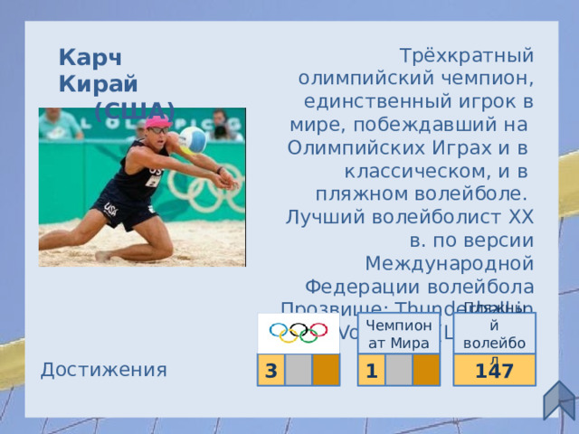 Карч Кирай Трёхкратный олимпийский чемпион, единственный игрок в (США)  мире, побеждавший на  Олимпийских Играх и в  классическом, и в  пляжном волейболе. Лучший волейболист XX в. по версии Международной Федерации волейбола Прозвище: Thunderball in Volleyball (Шаровая молния) Чемпионат Мира Пляжный волейбол Достижения 147 3   1  13 