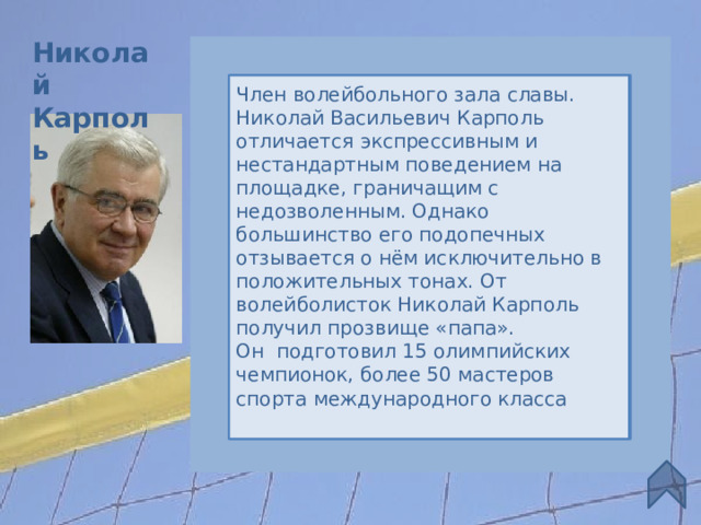 Николай Карполь Член волейбольного зала славы. Николай Васильевич Карполь отличается экспрессивным и нестандартным поведением на площадке, граничащим с недозволенным. Однако большинство его подопечных отзывается о нём исключительно в положительных тонах. От волейболисток Николай Карполь получил прозвище «папа». Он подготовил 15 олимпийских чемпионок, более 50 мастеров спорта международного класса Советский  и российский волейбольный тренер. Возглавлял женские сборные СССР, СНГ и России  (1978—1982, 1987—2004) Президент и главный тренер клуба «Уралочка» (Екатеринбург) с 1969 года. Заслуженный тренер России и СССР. Достижения Чемпионат Мира Чемпионат Европы 3 7 1 1  1 3 2 6 