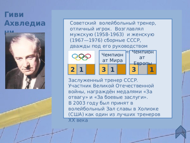 Гиви Ахвледиани Советский  волейбольный тренер, отличный игрок. Возглавлял мужскую (1958-1963) и женскую (1967—1976) сборные СССР, дважды под его руководством Д остижения Чемпионат Мира Чемпионат Европы 1  3  1 3 1 2 Заслуженный тренер СССР. Участник Великой Отечественной войны, награждён медалями «За отвагу» и «За боевые заслуги».  В 2003 году был принят в волейбольный Зал славы в Холиоке (США) как один из лучших тренеров XX века 7 