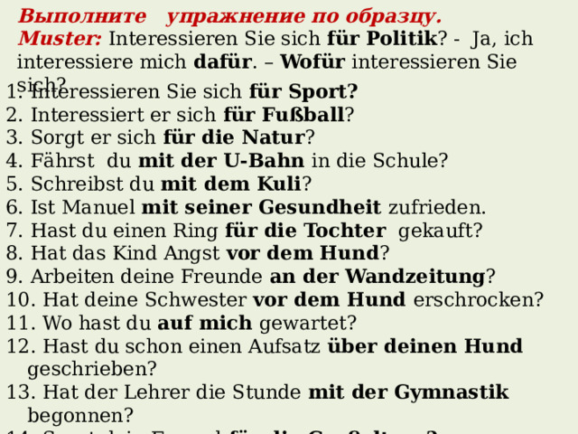Выполните упражнение по образцу. Muster:  Interessieren Sie sich für Politik ? - Ja, ich interessiere mich dafür . – Wofür interessieren Sie sich? 1. Interessieren Sie sich für Sport? 2. Interessiert er sich für Fußball ? 3. Sorgt er sich für die Natur ? 4. Fӓhrst du mit der U-Bahn in die Schule? 5. Schreibst du mit dem Kuli ? 6. Ist Manuel mit seiner Gesundheit zufrieden. 7. Hast du einen Ring für die Tochter gekauft? 8. Hat das Kind Angst vor dem Hund ? 9. Arbeiten deine Freunde an der Wandzeitung ? 10. Hat deine Schwester vor dem Hund erschrocken? 11. Wo hast du auf mich gewartet? 12. Hast du schon einen Aufsatz über deinen Hund geschrieben? 13. Hat der Lehrer die Stunde mit der Gymnastik begonnen? 14. Sorgt dein Freund für die Großeltern? 15. Hoffst du auf den Erfolg ?  