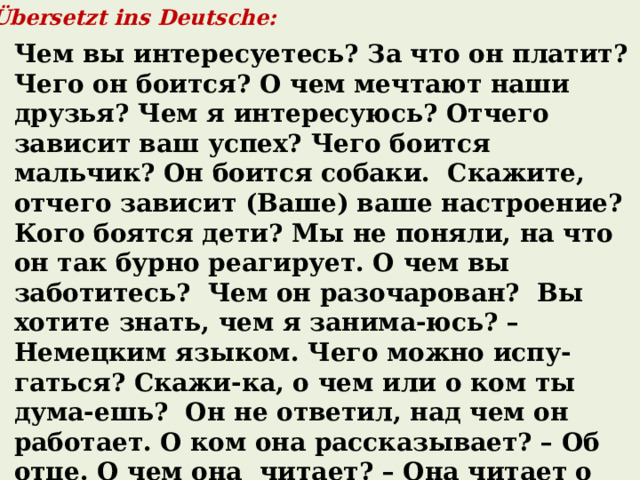  Übersetzt ins Deutsche: Чем вы интересуетесь? За что он платит? Чего он боится? О чем мечтают наши друзья? Чем я интересуюсь? Отчего зависит ваш успех? Чего боится мальчик? Он боится собаки. Скажите, отчего зависит (Ваше) ваше настроение? Кого боятся дети? Мы не поняли, на что он так бурно реагирует. О чем вы заботитесь? Чем он разочарован? Вы хотите знать, чем я занима-юсь? – Немецким языком. Чего можно испу-гаться? Скажи-ка, о чем или о ком ты дума-ешь? Он не ответил, над чем он работает. О ком она рассказывает? – Об отце. О чем она читает? – Она читает о том, кем была создана русская народная игрушка матрешка. 
