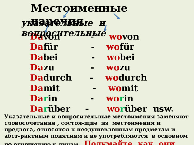 Местоименные наречия указательные и вопросительные Da von - wo von Da für - wo für Da bei - wo bei Da zu - wo zu Da durch - wo durch Da mit - wo mit Da r in - wo r in Da r über - wo r über usw. Указательные и вопросительные местоимения заменяют словосочетания , состоя-щие из местоимения и предлога, относятся к неодушевленным предметам и абст-рактным понятиям и не употребляются в основном по отношению к лицам. Подумайте, как они образуются? 