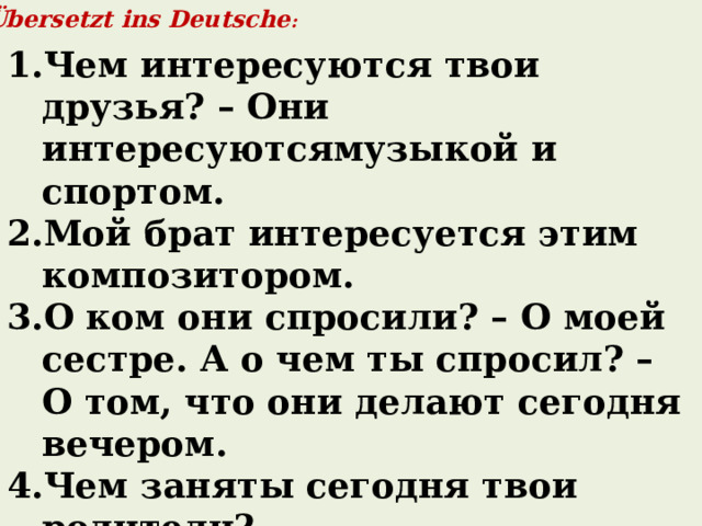 Übersetzt ins Deutsche : Чем интересуются твои друзья? – Они интересуютсямузыкой и спортом. Мой брат интересуется этим композитором. О ком они спросили? – О моей сестре. А о чем ты спросил? – О том, что они делают сегодня вечером. Чем заняты сегодня твои родители? Они говорят о ребёнке. – О ком они говорят? Они говорят ещё о книге. – О чем они говорят?  