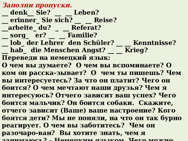 Заполни пропуски. __ denk__ Sie? __ __ Leben? __ erinner_ Sie sich? __ __ Reise? __arbeite_ du? _ __ Referat? __ sorg_ er? __ __ Familie? __ lob_ der Lehrer den Schüler? __ __ Kenntnisse? __ hab_ die Menschen Angst? __ __ Krieg? Переведи на немецкий язык: О чем вы думаете? О чем вы вспоминаете? О ком он расска-зывает? О чем ты пишешь? Чем вы интересуетесь? За что он платит? Чего он боится? О чем мечтают наши друзья? Чем я интересуюсь? Отчего зависит ваш успех? Чего боится мальчик? Он боится собаки. Скажите, отчего зависит (Ваше) ваше настроение? Кого боятся дети? Мы не поняли, на что он так бурно реагирует. О чем вы заботитесь? Чем он разочаро-ван? Вы хотите знать, чем я занимаюсь? – Немецким языком. Чего можно испугаться? Скажи-ка, о чем или о ком ты дума-ешь? Он не ответил, над чем он работает. 