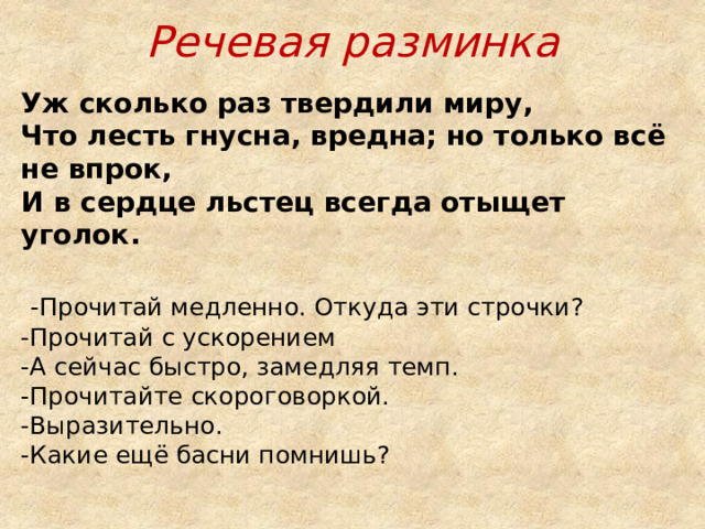 Речевая разминка Уж сколько раз твердили миру,  Что лесть гнусна, вредна; но только всё не впрок,  И в сердце льстец всегда отыщет уголок.    -Прочитай медленно. Откуда эти строчки?  -Прочитай с ускорением  -А сейчас быстро, замедляя темп.  -Прочитайте скороговоркой.  -Выразительно.  -Какие ещё басни помнишь? 