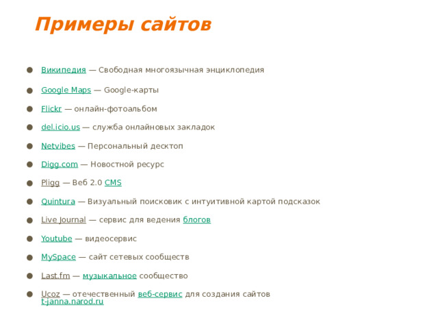 Примеры сайтов   Википедия — Свободная многоязычная энциклопедия   Google Maps — Google-карты   Flickr — онлайн-фотоальбом   del.icio.us — служба онлайновых закладок   Netvibes — Персональный десктоп   Digg.com — Новостной ресурс   Pligg — Веб 2.0 CMS    Quintura — Визуальный поисковик с интуитивной картой подсказок   Live Journal — сервис для ведения блогов    Youtube — видеосервис   MySpace — сайт сетевых сообществ   Last.fm — музыкальное сообщество   Ucoz — отечественный веб-сервис для создания сайтов  t-janna.narod.ru    