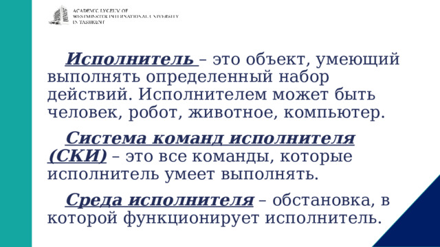 Исполнитель – это объект, умеющий выполнять определенный набор действий. Исполнителем может быть человек, робот, животное, компьютер. Система команд исполнителя (СКИ) – это все команды, которые исполнитель умеет выполнять. Среда исполнителя – обстановка, в которой функционирует исполнитель. 
