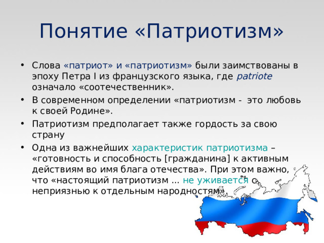 Понятие «Патриотизм» Слова «патриот» и «патриотизм» были заимствованы в эпоху Петра I из французского языка, где  patriote  означало «соотечественник». В современном определении «патриотизм - это любовь к своей Родине». Патриотизм предполагает также гордость за свою страну Одна из важнейших  характеристик патриотизма  – «готовность и способность [гражданина] к активным действиям во имя блага отечества». При этом важно, что «настоящий патриотизм ...  не уживается  с неприязнью к отдельным народностям». 