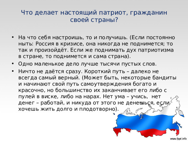 Что делает настоящий патриот, гражданин своей страны? На что себя настроишь, то и получишь. (Если постоянно ныть: Россия в кризисе, она никогда не поднимется; то так и произойдёт. Если же поднимать дух патриотизма в стране, то поднимется и сама страна). Одно маленькое дело лучше тысячи пустых слов.  Ничто не даётся сразу. Короткий путь – далеко не всегда самый верный. (Может быть, некоторые бандиты и начинают свой путь самоутверждения богато и красочно, но большинство их заканчивает его либо с пулей в виске, либо на нарах. Нет ума – учись,  нет денег – работай, и никуда от этого не денешься, если хочешь жить долго и плодотворно).  