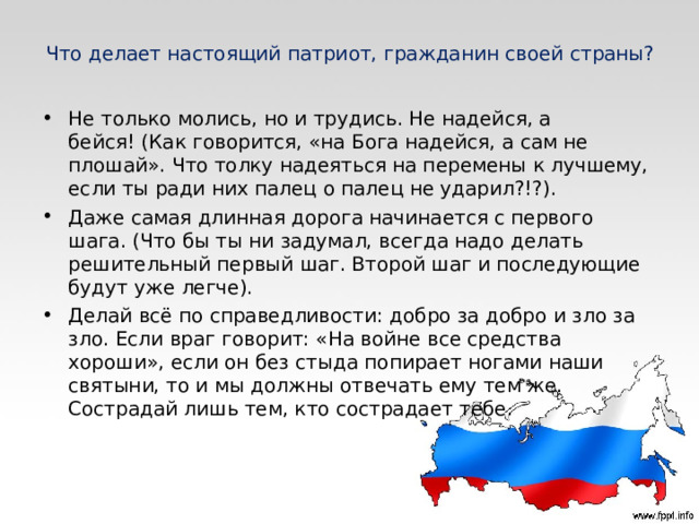 Что делает настоящий патриот, гражданин своей страны? Не только молись, но и трудись. Не надейся, а бейся! (Как говорится, «на Бога надейся, а сам не плошай». Что толку надеяться на перемены к лучшему, если ты ради них палец о палец не ударил?!?). Даже самая длинная дорога начинается с первого шага. (Что бы ты ни задумал, всегда надо делать решительный первый шаг. Второй шаг и последующие будут уже легче). Делай всё по справедливости: добро за добро и зло за зло. Если враг говорит: «На войне все средства хороши», если он без стыда попирает ногами наши святыни, то и мы должны отвечать ему тем же. Сострадай лишь тем, кто сострадает тебе.  