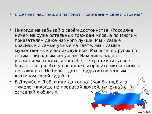 Что делает настоящий патриот, гражданин своей страны? Никогда не забывай о своём достоинстве. (Россияне ничем не хуже остальных граждан мира, а по многим показателям даже намного лучше. Мы – самые красивые и самые умные на свете, мы – самые мужественные и великодушные. Мы богаче других по своим природным ресурсам. Нам лишь надо с уважением относиться к себе, не транжирить своё богатство зря. Это у нас должны просить милостыню, а не наоборот. Не бери в долг – будь полноценным хозяином своей судьбы). В Дружбе и Любви иди до конца. (Как бы ни было тяжело, никогда не предавай друзей, никогда не оставляй любимых.  