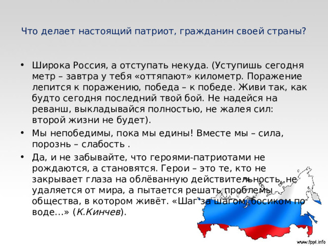 Что делает настоящий патриот, гражданин своей страны? Широка Россия, а отступать некуда. (Уступишь сегодня метр – завтра у тебя «оттяпают» километр. Поражение лепится к поражению, победа – к победе. Живи так, как будто сегодня последний твой бой. Не надейся на реванш, выкладывайся полностью, не жалея сил: второй жизни не будет). Мы непобедимы, пока мы едины! Вместе мы – сила, порознь – слабость . Да, и не забывайте, что героями-патриотами не рождаются, а становятся. Герои – это те, кто не закрывает глаза на облёванную действительность, не удаляется от мира, а пытается решать проблемы общества, в котором живёт. «Шаг за шагом, босиком по воде…» ( К.Кинчев ).               