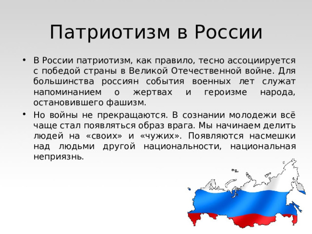 Патриотизм в России В России патриотизм, как правило, тесно ассоциируется с победой страны в Великой Отечественной войне. Для большинства россиян события военных лет служат напоминанием о жертвах и героизме народа, остановившего фашизм. Но войны не прекращаются. В сознании молодежи всё чаще стал появляться образ врага. Мы начинаем делить людей на «своих» и «чужих». Появляются насмешки над людьми другой национальности, национальная неприязнь. 