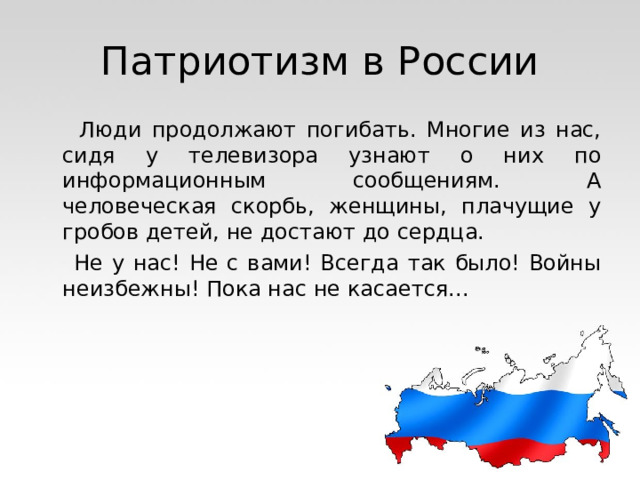 Патриотизм в России  Люди продолжают погибать. Многие из нас, сидя у телевизора узнают о них по информационным сообщениям. А человеческая скорбь, женщины, плачущие у гробов детей, не достают до сердца.  Не у нас! Не с вами! Всегда так было! Войны неизбежны! Пока нас не касается... 